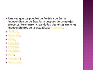    Una vez que los pueblos de América de Sur se
    independizaron de España, y después de complejos
    procesos, terminaron creando las siguientes naciones
    independientes de la actualidad: Argentina,
    Bolivia,
   Colombia,
   Chile,
   Ecuador,
   Panamá,
   Paraguay,
   Perú,
   Uruguay y
   Venezuela.
 