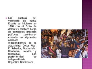    Los       pueblos    del
    virreinato de nueva
    España se iniciaron en
    1810 con el Grito de
    dolores y también luego
    de complejos procesos
    políticos     terminaron
    creando las siguientes
    naciones
    independientes de la
    actualidad: Costa Rica,
    El Salvador, Guatemala,
    Honduras, México y
    Nicaragua.           Con
    posterioridad         se
    independizaría
    República Dominicana.
 