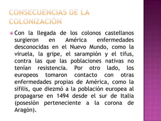  Con   la llegada de los colonos castellanos
 surgieron      en   América     enfermedades
 desconocidas en el Nuevo Mundo, como la
 viruela, la gripe, el sarampión y el tifus,
 contra las que las poblaciones nativas no
 tenían resistencia. Por otro lado, los
 europeos tomaron contacto con otras
 enfermedades propias de América, como la
 sífilis, que diezmó a la población europea al
 propagarse en 1494 desde el sur de Italia
 (posesión perteneciente a la corona de
 Aragón).
 
