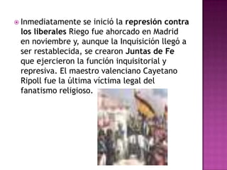  Inmediatamente   se inició la represión contra
 los liberales Riego fue ahorcado en Madrid
 en noviembre y, aunque la Inquisición llegó a
 ser restablecida, se crearon Juntas de Fe
 que ejercieron la función inquisitorial y
 represiva. El maestro valenciano Cayetano
 Ripoll fue la última víctima legal del
 fanatismo religioso.
 