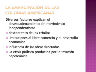 Diversos factores explican el
  desencadenamiento del movimiento
  independentista:
 descontento de los criollos
 limitaciones al libre comercio y al desarrollo
  económico
 influencia de las ideas ilustradas
 La crisis política producida por la invasión
  napoleónica
 