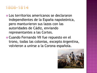  Los territorios americanos se declararon
  independientes de la España napoleónica,
  pero mantuvieron sus lazos con las
  autoridades de Cádiz, enviando
  representantes a las Cortes.
 Cuando Fernando VII fue repuesto en el
  trono, todas las colonias, excepto Argentina,
  volvieron a unirse a la Corona española.
 