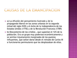    a) La difusión del pensamiento ilustrado y de la
    propaganda liberal en las zonas urbanas en la segunda
    mitad del siglo XVIII y el éxito de la independencia de los
    Estados Unidos (1776) y de la Revolución Francesa (1789)
   b) Descontento de los criollos , que suponían el 12% de la
    población. Era un grupo muy poderoso económicamente y
    se sentían injustamente marginados de los puestos
    influyentes, que solían darse desde el reinado de Carlos III
    a funcionarios peninsulares que los desplazaban de ellos.
 