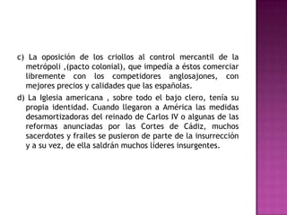 c) La oposición de los criollos al control mercantil de la
  metrópoli ,(pacto colonial), que impedía a éstos comerciar
  libremente con los competidores anglosajones, con
  mejores precios y calidades que las españolas.
d) La Iglesia americana , sobre todo el bajo clero, tenía su
  propia identidad. Cuando llegaron a América las medidas
  desamortizadoras del reinado de Carlos IV o algunas de las
  reformas anunciadas por las Cortes de Cádiz, muchos
  sacerdotes y frailes se pusieron de parte de la insurrección
  y a su vez, de ella saldrán muchos líderes insurgentes.
 