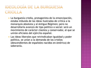    La burguesía criolla, protagonista de la emancipación,
    estaba imbuida de las ideas ilustradas de crítica a la
    monarquía absoluta y al Antiguo Régimen; pero no
    desarrollaría avances de tipo político o social: será un
    movimiento de carácter clasista y conservador, al que se
    unirán oficiales del ejército español.
   Las ideas liberales que reivindicaban igualdad y poder
    político, se unían a la demanda de los criollos
    (descendientes de españoles nacidos en América) de
    soberanía.
 