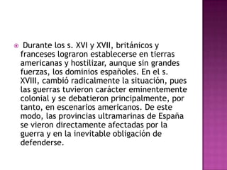     Durante los s. XVI y XVII, británicos y
    franceses lograron establecerse en tierras
    americanas y hostilizar, aunque sin grandes
    fuerzas, los dominios españoles. En el s.
    XVIII, cambió radicalmente la situación, pues
    las guerras tuvieron carácter eminentemente
    colonial y se debatieron principalmente, por
    tanto, en escenarios americanos. De este
    modo, las provincias ultramarinas de España
    se vieron directamente afectadas por la
    guerra y en la inevitable obligación de
    defenderse.
 