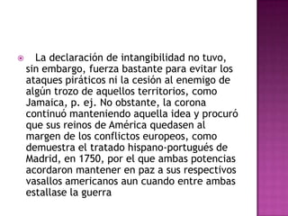      La declaración de intangibilidad no tuvo,
    sin embargo, fuerza bastante para evitar los
    ataques piráticos ni la cesión al enemigo de
    algún trozo de aquellos territorios, como
    Jamaica, p. ej. No obstante, la corona
    continuó manteniendo aquella idea y procuró
    que sus reinos de América quedasen al
    margen de los conflictos europeos, como
    demuestra el tratado hispano-portugués de
    Madrid, en 1750, por el que ambas potencias
    acordaron mantener en paz a sus respectivos
    vasallos americanos aun cuando entre ambas
    estallase la guerra
 