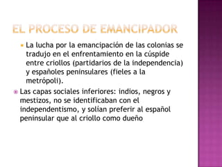  La lucha por la emancipación de las colonias se
    tradujo en el enfrentamiento en la cúspide
    entre criollos (partidarios de la independencia)
    y españoles peninsulares (fieles a la
    metrópoli).
 Las capas sociales inferiores: indios, negros y
  mestizos, no se identificaban con el
  independentismo, y solían preferir al español
  peninsular que al criollo como dueño
 