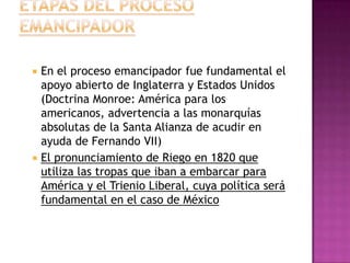    En el proceso emancipador fue fundamental el
    apoyo abierto de Inglaterra y Estados Unidos
    (Doctrina Monroe: América para los
    americanos, advertencia a las monarquías
    absolutas de la Santa Alianza de acudir en
    ayuda de Fernando VII)
   El pronunciamiento de Riego en 1820 que
    utiliza las tropas que iban a embarcar para
    América y el Trienio Liberal, cuya política será
    fundamental en el caso de México
 