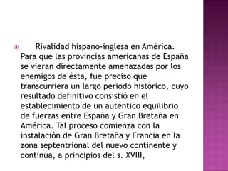        Rivalidad hispano-inglesa en América.
    Para que las provincias americanas de España
    se vieran directamente amenazadas por los
    enemigos de ésta, fue preciso que
    transcurriera un largo periodo histórico, cuyo
    resultado definitivo consistió en el
    establecimiento de un auténtico equilibrio
    de fuerzas entre España y Gran Bretaña en
    América. Tal proceso comienza con la
    instalación de Gran Bretaña y Francia en la
    zona septentrional del nuevo continente y
    continúa, a principios del s. XVIII,
 