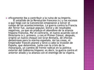    eficazmente iba a contribuir a la ruina de su Imperio.
        El estallido de la Revolución francesa (v.) y los excesos
    a que llegó con la Convención empezaron a torcer el
    rumbo de los acontecimientos. La guerra contra la Francia
    del Terror fue, aunque popular, breve y de resultados
    negativos, ya que no produjo el abandono de la alianza
    hispano-francesa. Por el contrario, el nuevo acuerdo con el
    Directorio (v.), primero, y con el Primer Cónsul, después,
    originó un nuevo choque con Gran Bretaña, de efectos
    desastrosos para la marina española. Así las cosas, el
    Emperador francés planeó y llevó a cabo la invasión de
    España, que determinó, junto con la crisis de la
    monarquía, un cambio de frente radical en la política
    exterior del Gobierno hispano; es decir, la guerra contra el
    anterior aliado y la alianza con el enemigo de la víspera.
 