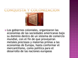  Losgobiernos coloniales, organizaron las
 economías de las sociedades americanas bajo
 su dominio dentro de un sistema de comercio
 mundial, con el fin de que proveyeran
 metales preciosos y materias primas a las
 economías de Europa, hasta conformar el
 mercantilismo, como política para el
 desarrollo de las naciones europeas
 