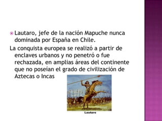  Lautaro, jefe de la nación Mapuche nunca
  dominada por España en Chile.
La conquista europea se realizó a partir de
  enclaves urbanos y no penetró o fue
  rechazada, en amplias áreas del continente
  que no poseían el grado de civilización de
  Aztecas o Incas
 