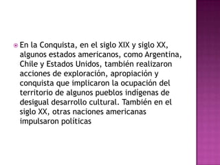  En la Conquista, en el siglo XIX y siglo XX,
 algunos estados americanos, como Argentina,
 Chile y Estados Unidos, también realizaron
 acciones de exploración, apropiación y
 conquista que implicaron la ocupación del
 territorio de algunos pueblos indígenas de
 desigual desarrollo cultural. También en el
 siglo XX, otras naciones americanas
 impulsaron políticas
 