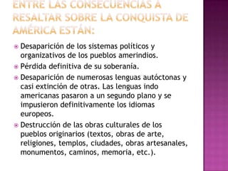  Desaparición de los sistemas políticos y
  organizativos de los pueblos amerindios.
 Pérdida definitiva de su soberanía.
 Desaparición de numerosas lenguas autóctonas y
  casi extinción de otras. Las lenguas indo
  americanas pasaron a un segundo plano y se
  impusieron definitivamente los idiomas
  europeos.
 Destrucción de las obras culturales de los
  pueblos originarios (textos, obras de arte,
  religiones, templos, ciudades, obras artesanales,
  monumentos, caminos, memoria, etc.).
 
