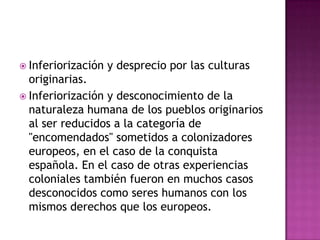  Inferiorización   y desprecio por las culturas
  originarias.
 Inferiorización y desconocimiento de la
  naturaleza humana de los pueblos originarios
  al ser reducidos a la categoría de
  "encomendados" sometidos a colonizadores
  europeos, en el caso de la conquista
  española. En el caso de otras experiencias
  coloniales también fueron en muchos casos
  desconocidos como seres humanos con los
  mismos derechos que los europeos.
 