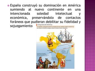  España construyó su dominación en América
 sumiendo al nuevo continente en una
 intencionada     soledad     intelectual     y
 económica, preservándolo de contactos
 foráneos que pudieran debilitar su fidelidad y
 sojuzgamiento
 