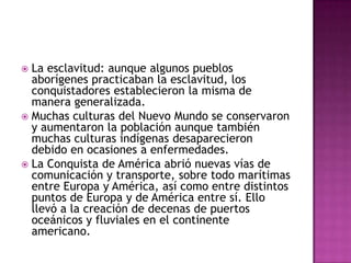  La esclavitud: aunque algunos pueblos
  aborígenes practicaban la esclavitud, los
  conquistadores establecieron la misma de
  manera generalizada.
 Muchas culturas del Nuevo Mundo se conservaron
  y aumentaron la población aunque también
  muchas culturas indígenas desaparecieron
  debido en ocasiones a enfermedades.
 La Conquista de América abrió nuevas vías de
  comunicación y transporte, sobre todo marítimas
  entre Europa y América, así como entre distintos
  puntos de Europa y de América entre sí. Ello
  llevó a la creación de decenas de puertos
  oceánicos y fluviales en el continente
  americano.
 