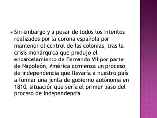  Sinembargo y a pesar de todos los intentos
 realizados por la corona española por
 mantener el control de las colonias, tras la
 crisis monárquica que produjo el
 encarcelamiento de Fernando VII por parte
 de Napoleón, América comienza un proceso
 de independencia que llevaría a nuestro país
 a formar una junta de gobierno autónoma en
 1810, situación que sería el primer paso del
 proceso de Independencia
 