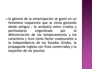  la génesis de la emancipación se gestó en un
  fenómeno inaparente que se venía gestando
  desde antiguo : la antipatía entre criollos y
  peninsulares      engendrada      por      la
  diferenciación de los temperamentos y los
  caracteres y tuvo como factor coadyuvante a
  la Independencia de los Estados Unidos, la
  propaganda inglesa con fines comerciales y la
  expulsión de los jesuitas
 