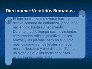 El feto comienza a moverse hacia la
octava semana de embarazo, y continúa
haciéndolo hasta su nacimiento.
Durante mucho tiempo sus movimientos
comprenden reflejos primitivos en los
brazos y las piernas, pero en el quinto
mes los movimientos fetales se hacen
más deliberados y coordinados. Esto es
un signo de que las fibras nerviosas
están siendo conectadas.
 