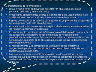 Características de la embriología
 Llena el vacío entre el desarrollo prenatal y la obstetricia, medicina
  perinatal, pediatría y anatomía clínica.
 Proporciona conocimientos acerca del comienzo de la vida humana y las
  modificaciones que se producen durante el desarrollo prenatal.
 Resulta de utilidad en la práctica para ayudar a comprender las causas de
  las variaciones en la estructura humana.
 Aclara la anatomía macroscópica y explica el modo en que se desarrollan
  las relaciones normales y anómalas.
 El conocimiento que tienen los médicos acerca del desarrollo normal y de
  las causas de las malformaciones congénitas es necesario para
  proporcionar al embrión y al feto la mayor posibilidad de desarrollarse con
  normalidad. Gran parte de la obstetricia moderna incluye la denominada
  embriología aplicada.
 El reconocimiento y la corrección de la mayoría de los trastornos
  congénitos dependen del conocimiento del desarrollo normal y de los
  trastornos que puede sufrir.
 La importancia de la embriología es obvia para los pediatras, ya que
  algunos de sus pacientes presentan anomalías congénitas derivadas de
  un desarrollo erróneo que causan la mayoría de las muertes durante la
  lactancia.
 