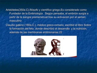 Aristóteles(350a.C),filósofo y científico griego,Es considerado como
   Fundador de la Embriología . Según pensaba, el embrión surgía a
   partir de la sangre premenstrual tras su activación por el semen
   masculino
Claudio galeno (180a.C.), médico greco-romano, escribió el libro Sobre
   la formación del feto, donde describió el desarrollo y la nutrición,
   además de las membranas embrionarias.22
 