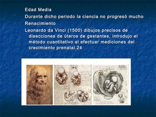 Edad Media
Durante dicho periodo la ciencia no progresó mucho
Renacimiento
Leonardo da Vinci (1500) dibujos precisos de
 disecciones de úteros de gestantes, introdujo el
 método cuantitativo al efectuar mediciones del
 crecimiento prenatal.24
 