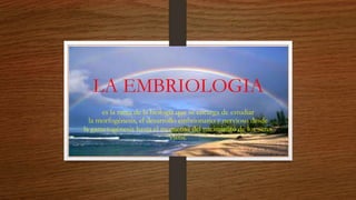 LA EMBRIOLOGIA
es la rama de la biología que se encarga de estudiar
la morfogénesis, el desarrollo embrionario y nervioso desde
la gametogénesis hasta el momento del nacimiento de los seres
vivos.
 