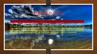 DESARROLLO
El desarrollo Humano es un complejo proceso continuo que comienza con la
fecundación, fenómeno mediante el cual un óvulo y un espermatozoide se unen
para crear una individualidad llamada cigoto, que contiene toda la información
genética capaz de desarrollar un nuevo ser particular, único e irrepetible