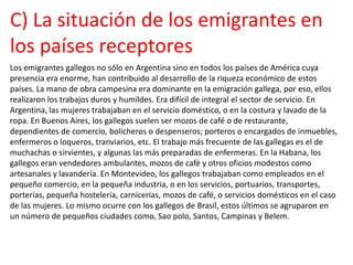 C) La situación de los emigrantes en
los países receptores
Los emigrantes gallegos no sólo en Argentina sino en todos los países de América cuya
presencia era enorme, han contribuido al desarrollo de la riqueza económico de estos
países. La mano de obra campesina era dominante en la emigración gallega, por eso, ellos
realizaron los trabajos duros y humildes. Era difícil de integral el sector de servicio. En
Argentina, las mujeres trabajaban en el servicio doméstico, o en la costura y lavado de la
ropa. En Buenos Aires, los gallegos suelen ser mozos de café o de restaurante,
dependientes de comercio, bolicheros o despenseros; porteros o encargados de inmuebles,
enfermeros o loqueros, tranviarios, etc. El trabajo más frecuente de las gallegas es el de
muchachas o sirvientes, y algunas las más preparadas de enfermeras. En la Habana, los
gallegos eran vendedores ambulantes, mozos de café y otros oficios modestos como
artesanales y lavandería. En Montevideo, los gallegos trabajaban como empleados en el
pequeño comercio, en la pequeña industria, o en los servicios, portuarios, transportes,
porterías, pequeña hostelería, carnicerías, mozos de café, o servicios domésticos en el caso
de las mujeres. Lo mismo ocurre con los gallegos de Brasil, estos últimos se agruparon en
un número de pequeños ciudades como, Sao polo, Santos, Campinas y Belem.
 