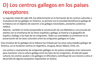 D) Los centros gallegos en los países
receptores
La segunda mitad del siglo XIX, fue determinante en la formación de los centros culturales y
mutualismo de los gallegos en América. Lo primero era la sociedad beneficencia gallega de
la Habana con el objetivo de socorrer a los gallegos necesitados, prestarles asistencia
médica.
Además , también el centro proyectaba la construcción de una Biblioteca y una escuela de
adultos con la enseñanza de las letras española y gallega, la historia y la geografía de
España y Gallega a los hijos de los emigrantes. Todas sus actividades se orientaron en la
preservación de los lazos culturales entre los emigrantes gallegos en Cuba.
Esta iniciativa de los gallegos de la Habana fue imitada por las otras comunidades gallegas de
América, así se fundaron centros en Argentina, Uruguay, Brasil, Méjico, Chile, etc.
Los centros y asociaciones de emigrantes gallegos en los países receptores eran necesarios
para mantener viva la cultura gallega entre los hijos de los emigrantes. Al lado del papel
cultural, los centros ayudan a los gallegos en dificultad y contribuyó de una manera a otra al
desarrollo de algunos proyectos importantes en Galicia.
 