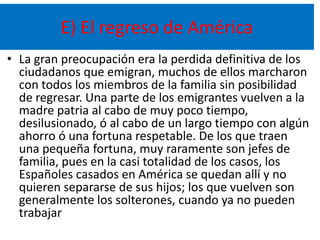 E) El regreso de América
• La gran preocupación era la perdida definitiva de los
ciudadanos que emigran, muchos de ellos marcharon
con todos los miembros de la familia sin posibilidad
de regresar. Una parte de los emigrantes vuelven a la
madre patria al cabo de muy poco tiempo,
desilusionado, ó al cabo de un largo tiempo con algún
ahorro ó una fortuna respetable. De los que traen
una pequeña fortuna, muy raramente son jefes de
familia, pues en la casi totalidad de los casos, los
Españoles casados en América se quedan allí y no
quieren separarse de sus hijos; los que vuelven son
generalmente los solterones, cuando ya no pueden
trabajar
 