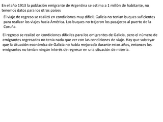 En el año 1913 la población emigrante de Argentina se estima a 1 millón de habitante, no
tenemos datos para los otros países
El viaje de regreso se realizó en condiciones muy difícil, Galicia no tenían buques suficientes
para realizar los viajes hacia América. Los buques no trajeron los pasajeros al puerto de la
Coruña.
El regreso se realizó en condiciones difíciles para los emigrantes de Galicia, pero el número de
emigrantes regresados no tenia nada que ver con las condiciones de viaje. Hay que subrayar
que la situación económica de Galicia no había mejorado durante estos años, entonces los
emigrantes no tenían ningún interés de regresar en una situación de miseria.
 