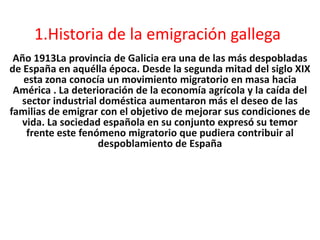 1.Historia de la emigración gallega
Año 1913La provincia de Galicia era una de las más despobladas
de España en aquélla época. Desde la segunda mitad del siglo XIX
esta zona conocía un movimiento migratorio en masa hacia
América . La deterioración de la economía agrícola y la caída del
sector industrial doméstica aumentaron más el deseo de las
familias de emigrar con el objetivo de mejorar sus condiciones de
vida. La sociedad española en su conjunto expresó su temor
frente este fenómeno migratorio que pudiera contribuir al
despoblamiento de España
 