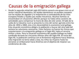Causas de la emigración gallega
• Desde la segunda mitad del siglo XIX Galicia conocía una grave crisis en el
sector industrial doméstica, los tejidos domésticos no pueden competir
con los tejidos de algodón y la importación o contrabando de los linos
europeos hilados y tejidos por medio mecánicos. Muchas familias se
encontraban en situaciones difíciles porque no había otros sectores de
actividades para compensar la mano de obra de este sector. Al lado de la
caída de la industria rural se presenta la crisis del sector agrícola entre los
años de 1850 a 1860, esta crisis desestabilizó la economía rural gallega.
Esta situación económica obligó a la población a buscar del otro lado del
océano las soluciones necesarias. Estos factores no fueron los Únicos que
caracterizaron a la emigración gallega en el Siglo XIX, había el servicio
militar y otros. Pero la situación económica del pueblo Gallego no había
cambiado durante los cincuenta últimos años del Siglo XIX. Al inicio del
Siglo XX, la población continúa con el fenómeno migratorio hacia América.
esta migración no tenia edad y sexo, los niños las mujeres hasta los
ancianos se embarcaron hacia América con el objetivo de mejorar sus
condiciones de vida.
 