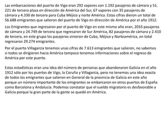 Las embarcaciones del puerto de Vigo eran 292 vapores con 1.192 pasajeros de cámara y 51.
221 de tercera plaza en dirección de América del Sur, 67 vapores con 35 pasajeros de
cámara y 4.330 de tercera para Cuba Méjico y norte América. Estas cifras dieron un total de
56.688 emigrantes que salieron del puerto de Vigo en dirección de América por el año 1912.
Los Emigrantes que regresaron por el puerto de Vigo en este mismo año eran, 2033 pasajeros
de cámara y 24.749 de tercera que regresaron de Sur América, 82 pasajeros de cámara y 2.410
de tercera, en este grupo los pasajeros vinieron de Cuba, Méjico y Norteamérica, en total
regresaron 29.274 emigrantes.
Por el puerto Villagarcia tenemos unas cifras de 7.613 emigrantes que salieron, no sabemos
si todos se dirigieron hacia América tampoco tenemos informaciones sobre el regreso de
América por este puerto.
Estas estadísticas eran una idea del número de personas que abandonaron Galicia en el año
1912 sólo por los puertos de Vigo, la Coruña y Villagarcia, pero no tenemos una idea exacta
de todos los emigrantes que salieron en General de la provincia de Galicia en este año
porque un número importante de los emigrantes se embarcaron en otros puertos de España
como Barcelona y Andalucía. Podemos constatar que el sueldo migratorio es desfavorable a
Galicia porque la gran parte de la gente se quedó en América.
 