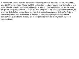 Si tenemos en cuenta las cifras de embarcación del puerto de la Coruña 45.735 emigrantes,
Vigo 56.688 emigrantes y Villagarcia 7613 emigrantes, constatamos que sólo Galicia tenía una
emigración de 179.049 personas hacia América. A estas cifras podemos incluir los otros que
emigraron a Filipinas, Monaos e Iquitos etc. Con una pérdida de 260.000 personas por año, la
provincia de la Galicia tenía más de la mitad de la población emigrante de España. Antonio
Eiras Roel y Ofelia Rey Castelao que estudiaron la emigración gallega contemporánea
consideraron que este año de 1912 fue el año por excelencia de la emigración española
transoceánica.
 
