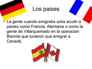 Los paises La gente cuando emigraba solía acudir a países como Francia, Alemania o como la gente de Villarquemado en la operación Bisonte que tuvieron que emigrar a Canadá. 