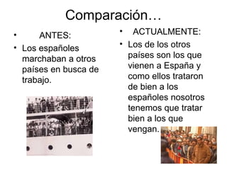 Comparación… ANTES: Los españoles marchaban a otros países en busca de trabajo. ACTUALMENTE: Los de los otros países son los que vienen a España y como ellos trataron de bien a los españoles nosotros tenemos que tratar bien a los que vengan. 