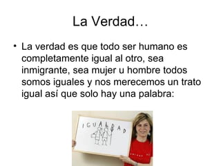La Verdad… La verdad es que todo ser humano es completamente igual al otro, sea inmigrante, sea mujer u hombre todos somos iguales y nos merecemos un trato igual así que solo hay una palabra: 