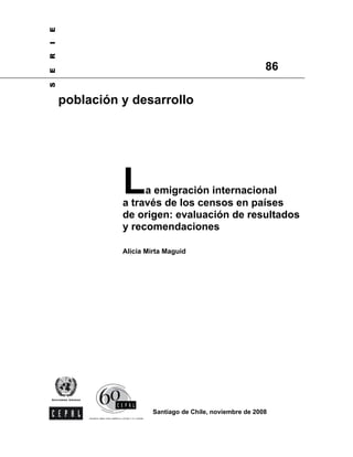 E
I
R

                                                          86
E
S




    población y desarrollo




              L    a emigración internacional
              a través de los censos en países
              de origen: evaluación de resultados
              y recomendaciones

              Alicia Mirta Maguid




                       Santiago de Chile, noviembre de 2008
 