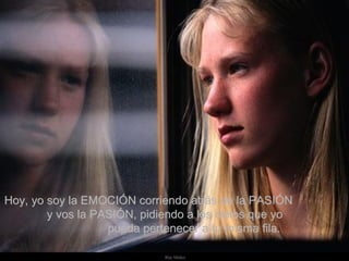 Hoy, yo soy la EMOCIÓN corriendo atrás de la PASIÓN  y vos la PASIÓN, pidiendo a los cielos que yo  pueda pertenecer a tu misma fila.  