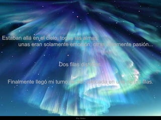Estaban allá en el cielo, todas las almas:  unas eran solamente emoción, otras solamente pasión... Dos filas distintas. Finalmente llegó mi turno de ser colocada en una de las filas. 