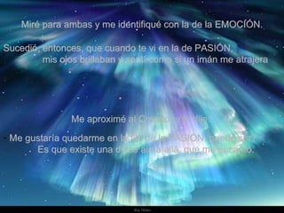 Miré para ambas y me identifiqué con la de la EMOCIÓN. Sucedió, entonces, que cuando te vi en la de PASIÓN,  mis ojos brillaban y sentí como si un imán me atrajera  Me aproximé al Creador y le dije:  Me gustaría quedarme en la fila de la PASIÓN, puede ser?  Es que existe una dulce alma allá, que me encantó.  