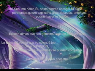   - Está bien, me habló Él, hasta podrás escoger tu lugar,  pero antes quiero explicarte algo; después, entonces,  podrás hacer tu opción.   Existen almas que son gemelas, todo en ellas es igual.  La única diferencia que yo coloqué fue  la EMOCIÓN y la PASIÓN,  justamente para que ellas se puedan completar. Es como si fuese un encastre. 
