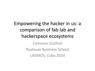 Empowering the hacker in us: a 
comparison of fab lab and 
hackerspace ecosystems 
Cameron Guthrie 
Toulouse Business School 
LAEMOS, Cuba 2014 
 