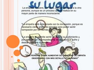 “UNA PERSONA PUEDE AUMENTAR SU CAPACIDAD DE EMPATÍA
OBSERVANDO CON MÁS DETALLE A LOS DEMÁS”
*La empatía requiere, por tanto, prestar atención a la otra
persona, aunque es un proceso que se realiza en su
mayor parte de manera inconsciente.
*La empatía está relacionada con la compasión, porque es
necesario cierto grado de empatía para poder sentir
compasión por los demás.
*La empatía te permite sentir su dolor y su sufrimiento y,
por tanto, llegar a compadecerte de alguien que sufre y
desear prestarle tu ayuda.
 