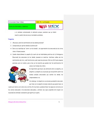 Universidad César Vallejo S08 - PL - La Empatía
Centro de Informática y Sistemas
Milagros Michelle Gómez Ríos 5
o si estamos contaminando el ambiente porque considera que ya habrá
muerto cuando todo eso sea un verdadero problema.
Preguntas
1. ¿Reconoce usted los sentimientos de las demás personas?
2. ¿Comprende por qué los demás se sienten así?
★ Esta es la habilidad de 'sentir con los demás', de experimentar las emociones de los otros
como si fuesen propias.
★ Cuando desarrollamos la empatía (la cuarta de las habilidades prácticas de la Inteligencia
Emocional) las emociones de los demás resuenan en nosotros. Sentimos cuáles son los
sentimientos del otro, cuán fuertes son y qué cosas los provocan. Esto es difícil para algunas
personas, pero en cambio, para otras, es tan sencillo que pueden leer los sentimientos tal
como si se tratase de un libro.
Es importante aquí hacer una distinción entre la empatía y la
simpatía. La simpatía es un proceso que nos permite sentir los
mismos estados emocionales que sienten los demás, los
comprendamos o no.
Sin embargo, la simpatía es un proceso puramente emocional,
que tiene con la empatía la misma relación que puede tener un
cuadro pre-hecho con la obra de un artista. En el primero, podemos llenar los espacios correctos con
los colores adecuados o las emociones adecuadas, y obtener una copia aceptable del original, sin
necesidad de entender claramente qué significa el cuadro.
 