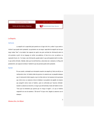 Universidad César Vallejo S08 - PL - La Empatía
Centro de Informática y Sistemas
3
Alcántara Díaz, Luis Alfredo
La Empatía
Definición
La empatía es la capacidad para ponerse en el lugar del otro y saber lo que siente o
incluso lo que puede estar pensando. Las personas con una mayor capacidad de empatía son las que
mejor saben "leer" a los demás. Son capaces de captar una gran cantidad de información sobre la
otra persona a partir de su lenguaje no verbal, sus palabras, el tono de su voz, su postura, su
expresión facial, etc. Y en base a esa información, pueden saber lo que está pasando dentro de ellas,
lo que están sintiendo. Además, dado que los sentimientos y emociones son a menudo un reflejo del
pensamiento, son capaces de deducir también lo que esa persona puede estar pensando.
Ejemplo
En una ocasión, contemplé una interesante muestra de empatía (y falta de ella) en un
restaurante chino. Un hombre daba las gracias a la camarera por un pequeño obsequio
que el restaurante había dejado un par de días antes en los buzones de las personas
que vivían cerca. La camarera china no hablaba ni una palabra de español, de manera
que preguntó varias veces al hombre, quien se esforzaba por hacerse entender.
Cuando la camarera se marchó a, la mujer que está sentada al lado del hombre le dice:
"Creo que ha entendido que quieres que te traiga el regalo", a lo que el hombre
respondió con cara de asombro: "¿En serio?" Al poco rato, llegaba la camarera con el
obsequio.
 